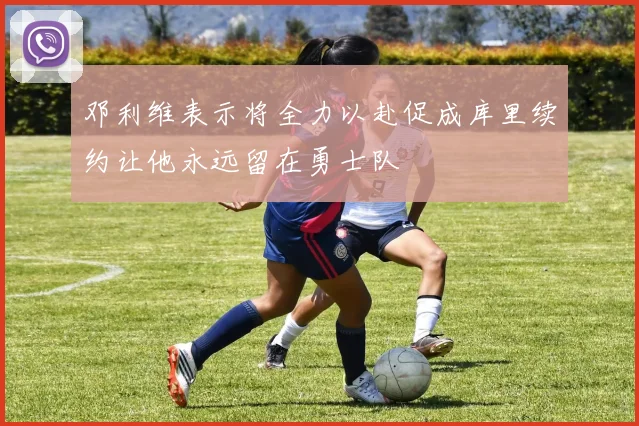 邓利维表示将全力以赴促成库里续约让他永远留在勇士队