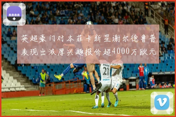 英超豪门对本菲卡新星谢尔德鲁普表现出浓厚兴趣报价超4000万欧元可行