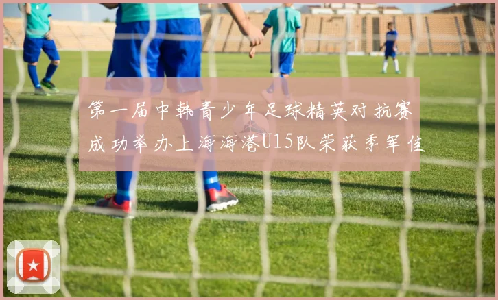 第一届中韩青少年足球精英对抗赛成功举办上海海港U15队荣获季军佳绩