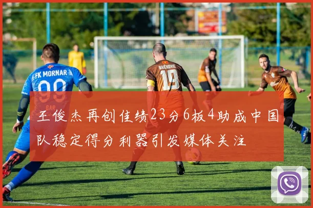 王俊杰再创佳绩23分6板4助成中国队稳定得分利器引发媒体关注