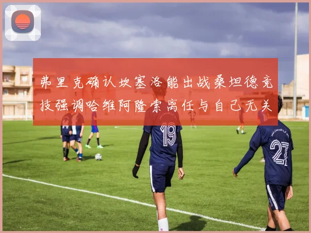 弗里克确认坎塞洛能出战桑坦德竞技强调哈维阿隆索离任与自己无关