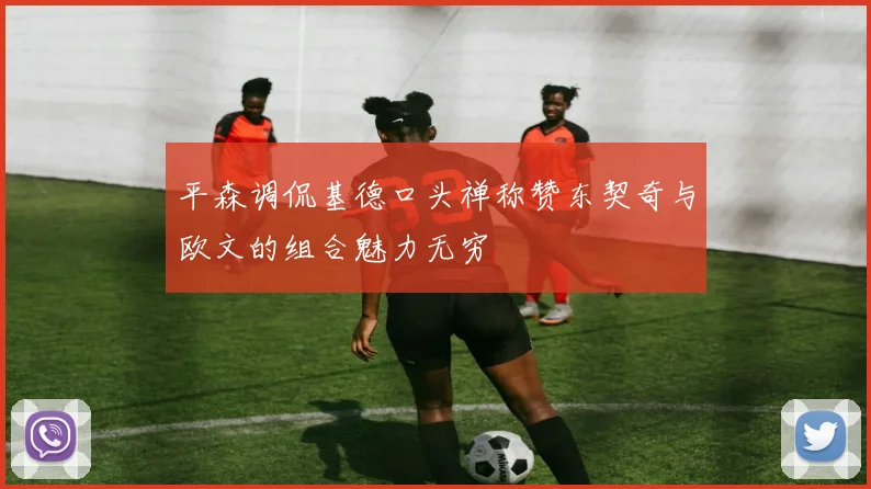 平森调侃基德口头禅称赞东契奇与欧文的组合魅力无穷