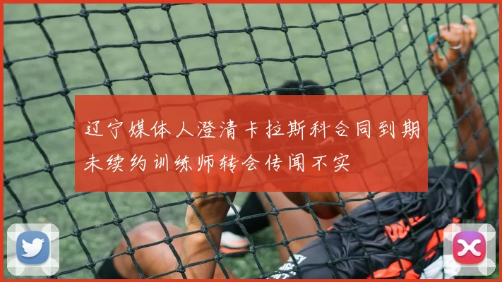 辽宁媒体人澄清卡拉斯科合同到期未续约训练师转会传闻不实