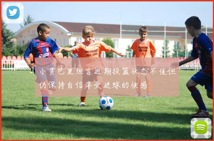 小贾巴里坦言近期投篮状态不佳但仍保持自信享受进球的快感