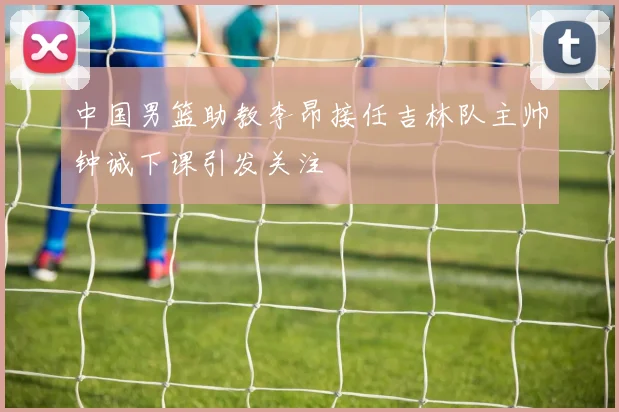 中国男篮助教李昂接任吉林队主帅钟诚下课引发关注