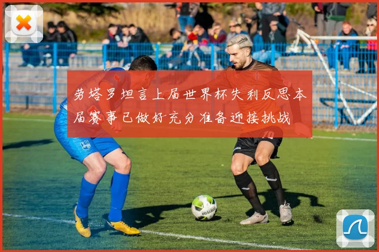 劳塔罗坦言上届世界杯失利反思本届赛事已做好充分准备迎接挑战