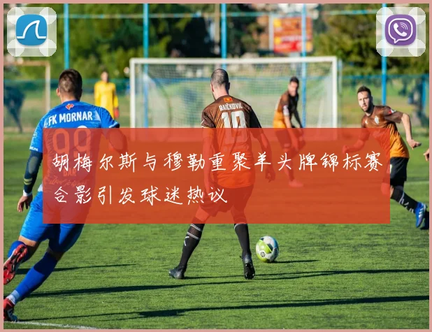胡梅尔斯与穆勒重聚羊头牌锦标赛合影引发球迷热议