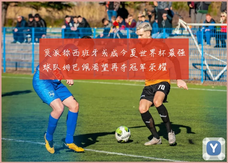 莫派称西班牙或成今夏世界杯最强球队姆巴佩渴望再夺冠军荣耀