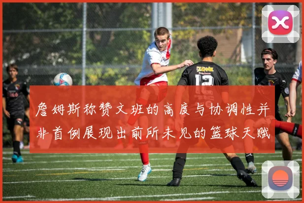 詹姆斯称赞文班的高度与协调性并非首例展现出前所未见的篮球天赋
