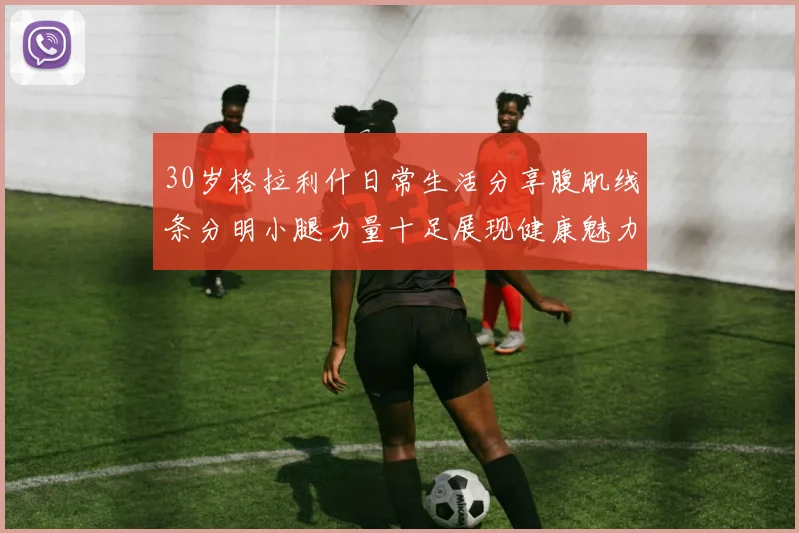 30岁格拉利什日常生活分享腹肌线条分明小腿力量十足展现健康魅力