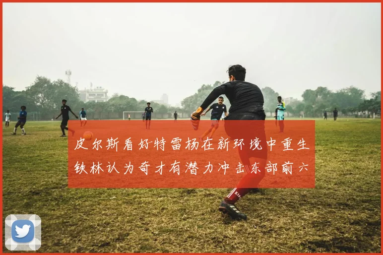 皮尔斯看好特雷杨在新环境中重生铁林认为奇才有潜力冲击东部前六名