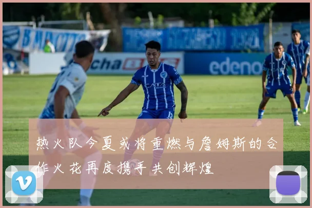 热火队今夏或将重燃与詹姆斯的合作火花再度携手共创辉煌