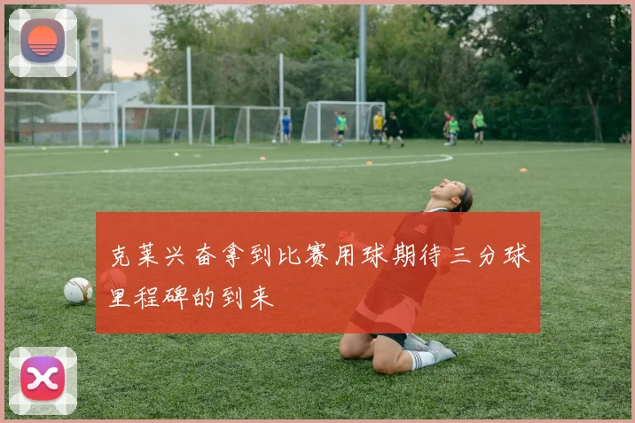 克莱兴奋拿到比赛用球期待三分球里程碑的到来