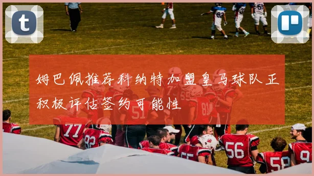 姆巴佩推荐科纳特加盟皇马球队正积极评估签约可能性