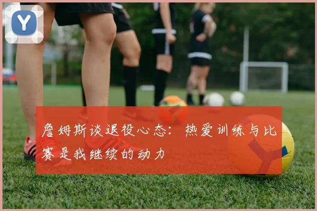 詹姆斯谈退役心态：热爱训练与比赛是我继续的动力