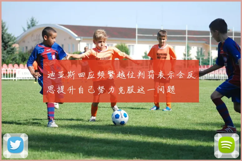 迪亚斯回应频繁越位判罚表示会反思提升自己努力克服这一问题
