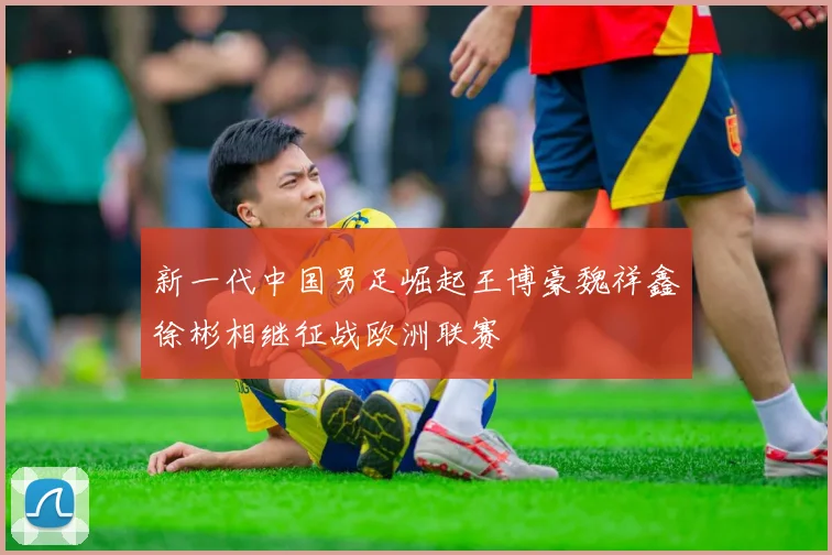 新一代中国男足崛起王博豪魏祥鑫徐彬相继征战欧洲联赛
