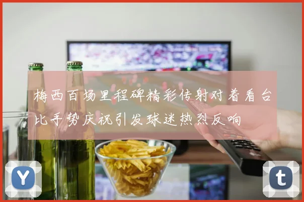 梅西百场里程碑精彩传射对着看台比手势庆祝引发球迷热烈反响