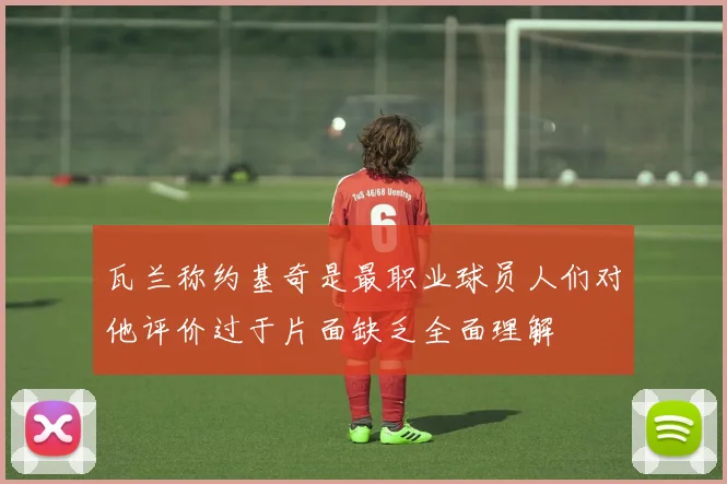 瓦兰称约基奇是最职业球员人们对他评价过于片面缺乏全面理解